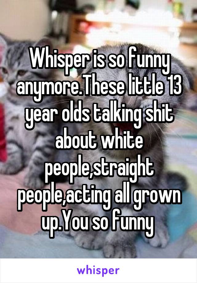 Whisper is so funny anymore.These little 13 year olds talking shit about white people,straight people,acting all grown up.You so funny 