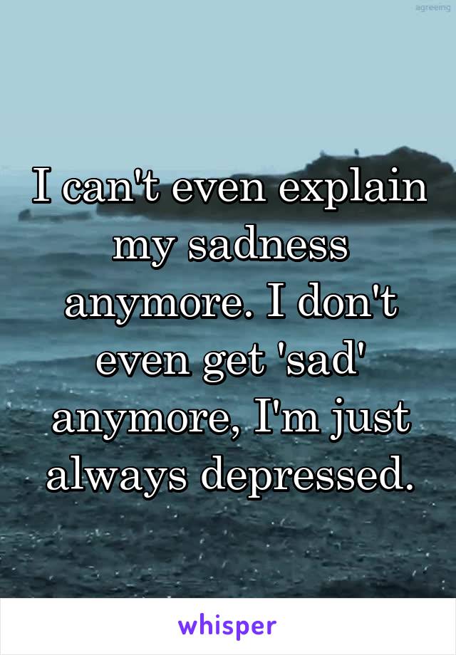 I can't even explain my sadness anymore. I don't even get 'sad' anymore, I'm just always depressed.