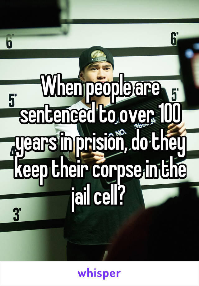 When people are sentenced to over 100 years in prision, do they keep their corpse in the jail cell? 