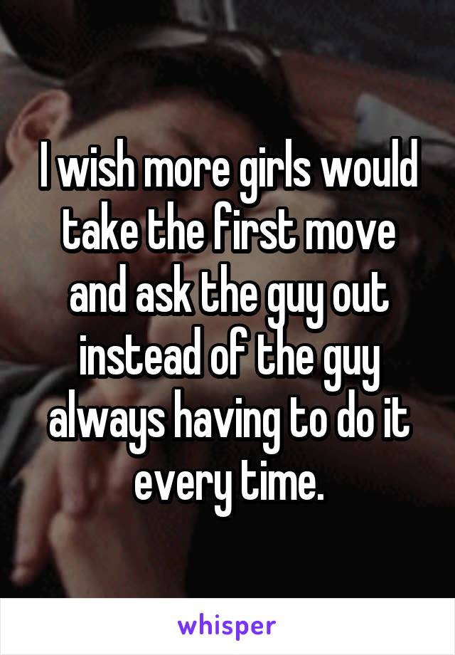 I wish more girls would take the first move and ask the guy out instead of the guy always having to do it every time.