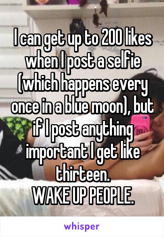 I can get up to 200 likes when I post a selfie (which happens every once in a blue moon), but if I post anything important I get like thirteen.
WAKE UP PEOPLE.