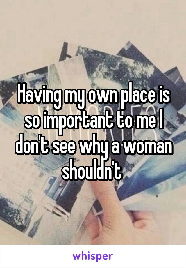 Having my own place is so important to me I don't see why a woman shouldn't 