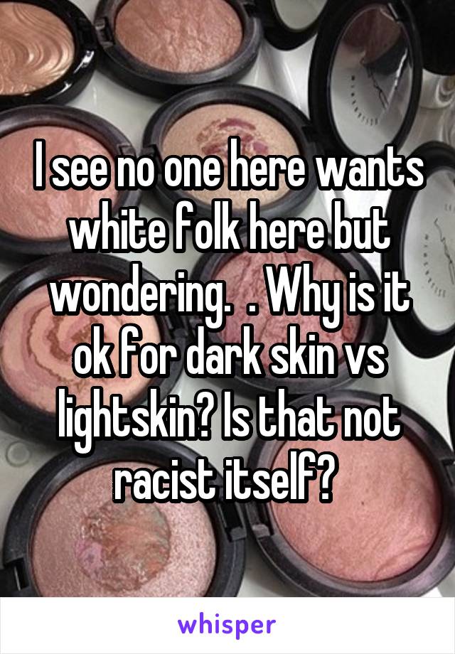 I see no one here wants white folk here but wondering.  . Why is it ok for dark skin vs lightskin? Is that not racist itself? 