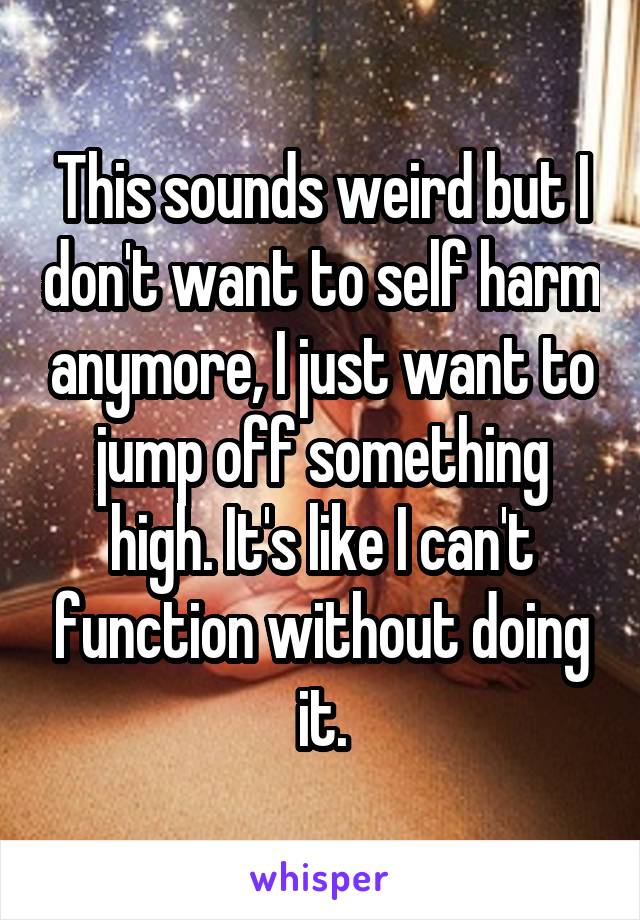 This sounds weird but I don't want to self harm anymore, I just want to jump off something high. It's like I can't function without doing it.