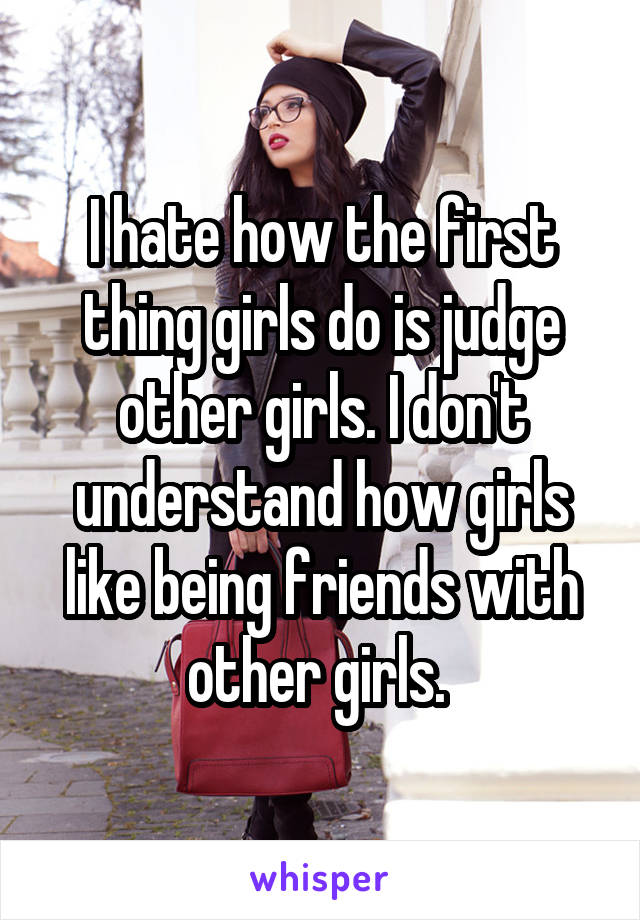 I hate how the first thing girls do is judge other girls. I don't understand how girls like being friends with other girls. 