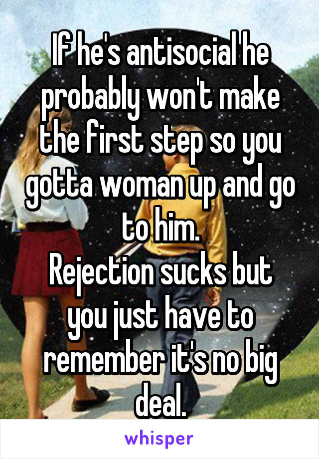 If he's antisocial he probably won't make the first step so you gotta woman up and go to him.
Rejection sucks but you just have to remember it's no big deal.