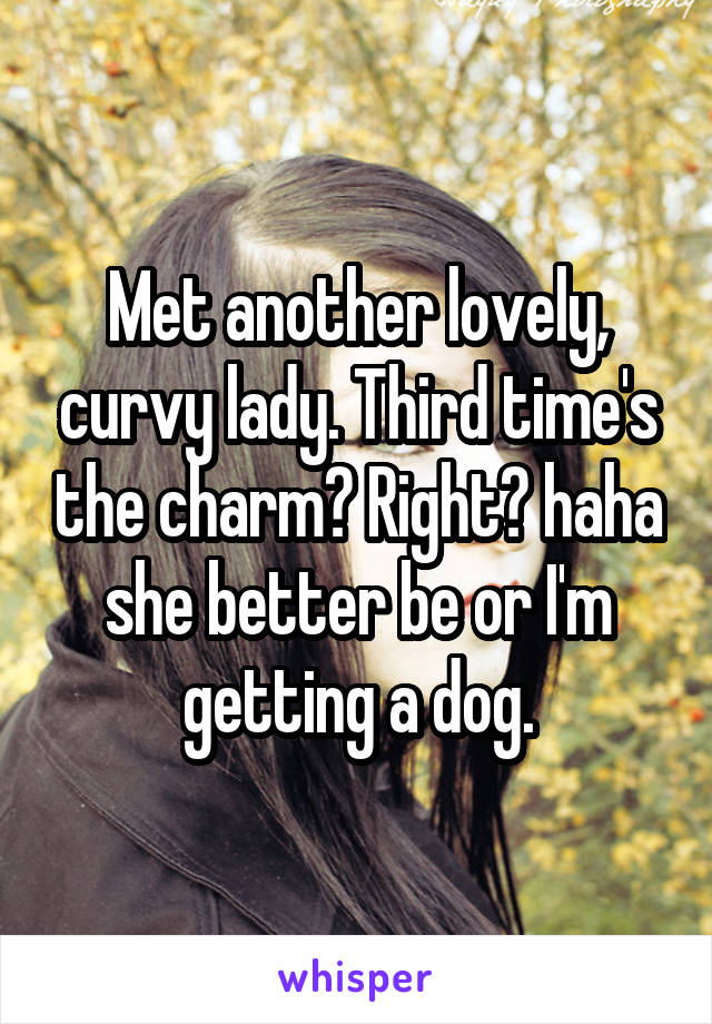 Met another lovely, curvy lady. Third time's the charm? Right? haha she better be or I'm getting a dog.