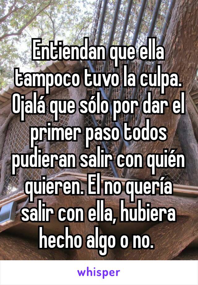 Entiendan que ella tampoco tuvo la culpa. Ojalá que sólo por dar el primer paso todos pudieran salir con quién quieren. El no quería salir con ella, hubiera hecho algo o no. 