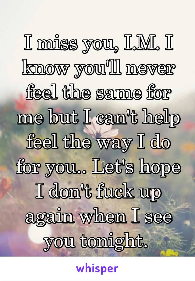 I miss you, I.M. I know you'll never feel the same for me but I can't help feel the way I do for you.. Let's hope I don't fuck up again when I see you tonight. 