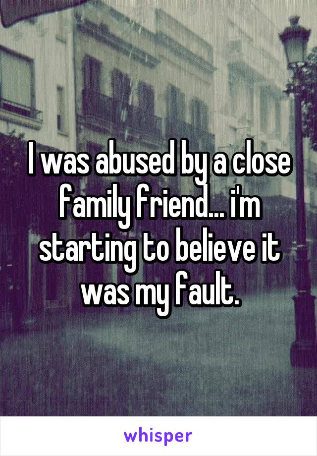 I was abused by a close family friend... i'm starting to believe it was my fault.