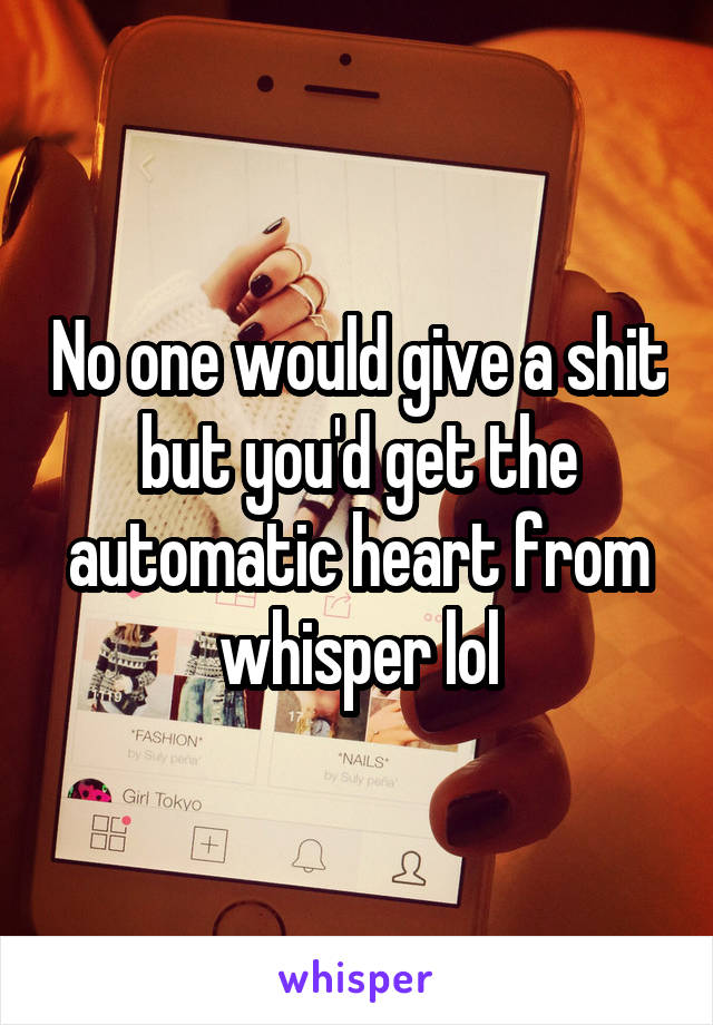 No one would give a shit but you'd get the automatic heart from whisper lol