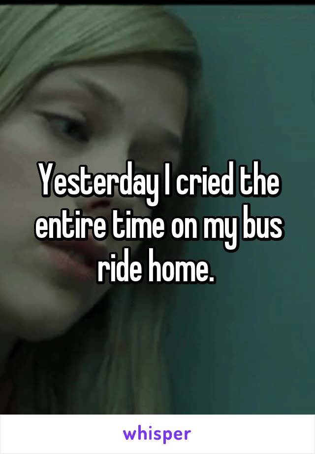 Yesterday I cried the entire time on my bus ride home. 