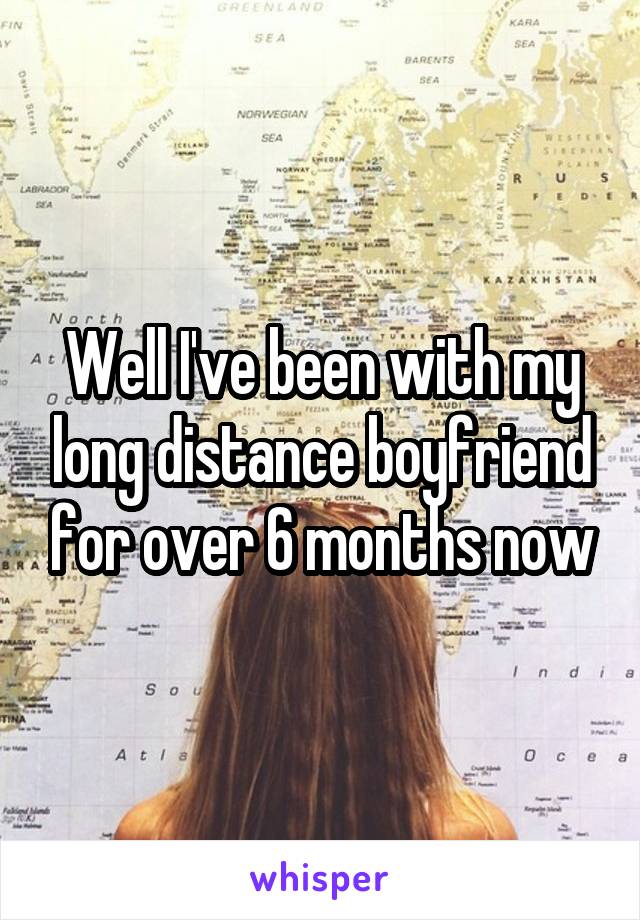 Well I've been with my long distance boyfriend for over 6 months now