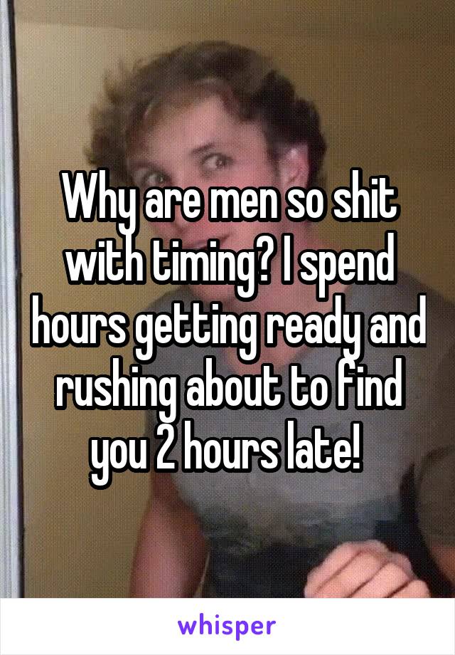 Why are men so shit with timing? I spend hours getting ready and rushing about to find you 2 hours late! 