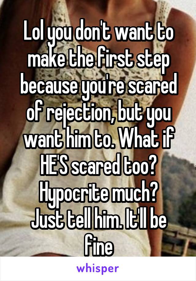 Lol you don't want to make the first step because you're scared of rejection, but you want him to. What if HE'S scared too? Hypocrite much?
Just tell him. It'll be fine