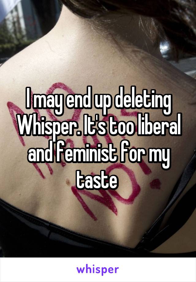 I may end up deleting Whisper. It's too liberal and feminist for my taste 