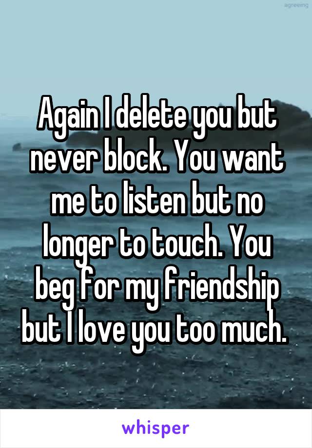 Again I delete you but never block. You want me to listen but no longer to touch. You beg for my friendship but I love you too much. 