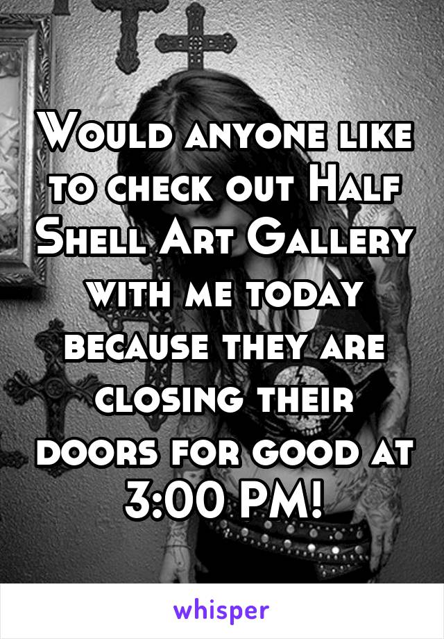 Would anyone like to check out Half Shell Art Gallery with me today because they are closing their doors for good at 3:00 PM!