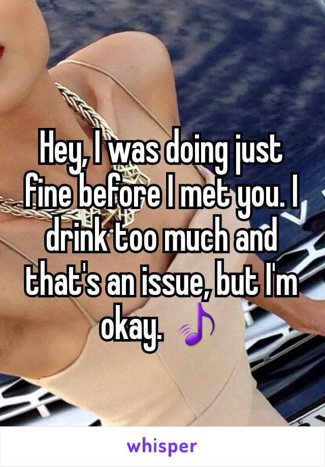 Hey, I was doing just fine before I met you. I drink too much and that's an issue, but I'm okay. 🎵