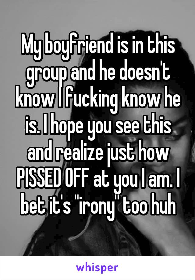 My boyfriend is in this group and he doesn't know I fucking know he is. I hope you see this and realize just how PISSED OFF at you I am. I bet it's "irony" too huh
