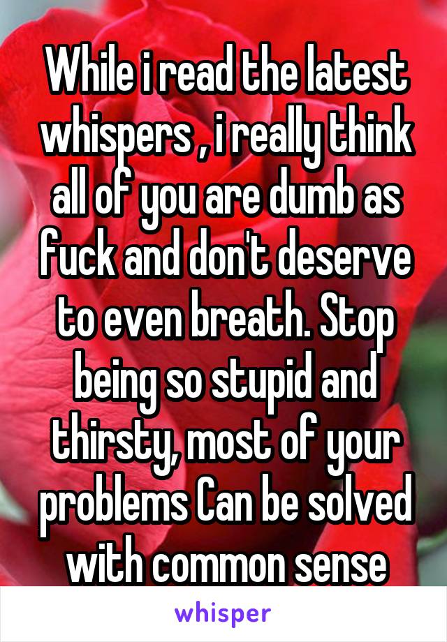 While i read the latest whispers , i really think all of you are dumb as fuck and don't deserve to even breath. Stop being so stupid and thirsty, most of your problems Can be solved with common sense