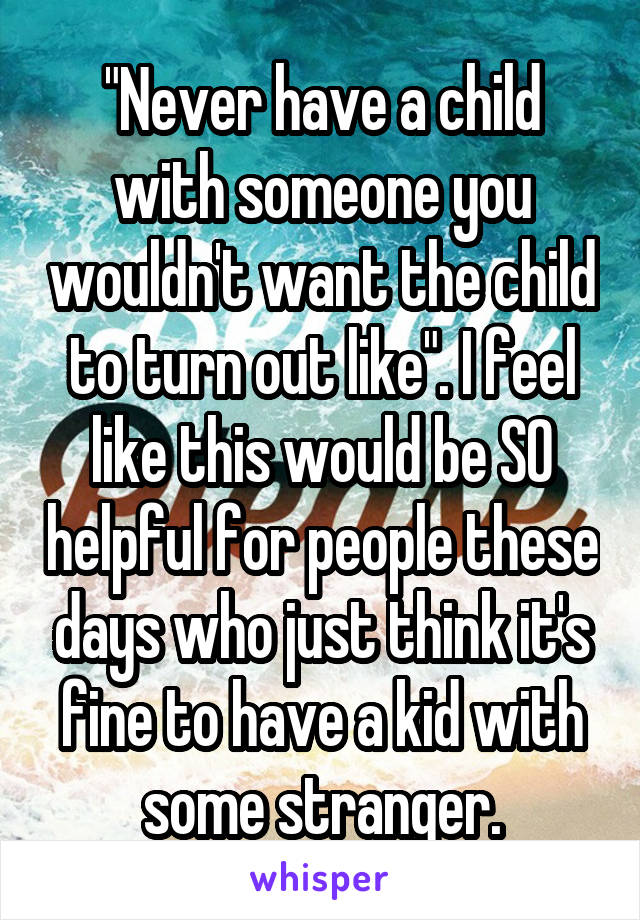 "Never have a child with someone you wouldn't want the child to turn out like". I feel like this would be SO helpful for people these days who just think it's fine to have a kid with some stranger.