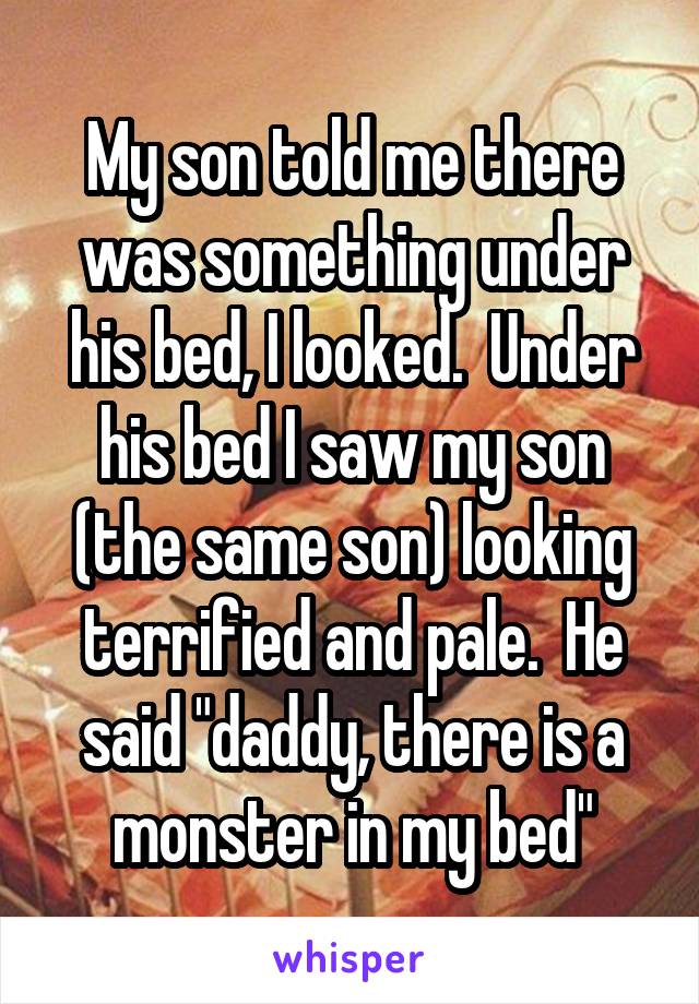 My son told me there was something under his bed, I looked.  Under his bed I saw my son (the same son) looking terrified and pale.  He said "daddy, there is a monster in my bed"