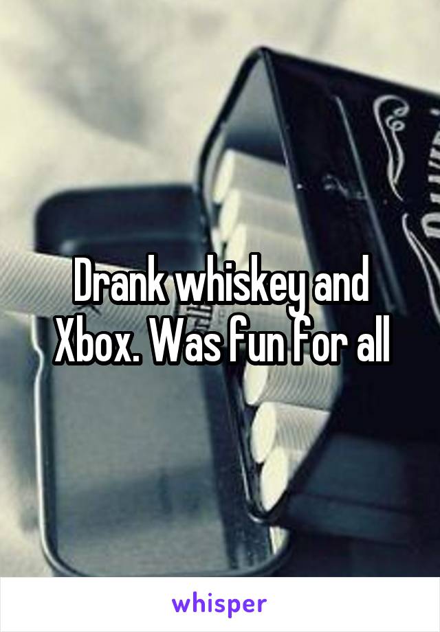 Drank whiskey and Xbox. Was fun for all