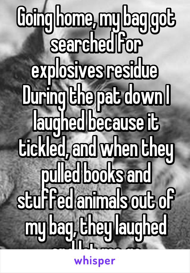 Going home, my bag got searched for explosives residue 
During the pat down I laughed because it tickled, and when they pulled books and stuffed animals out of my bag, they laughed and let me go