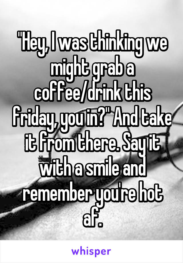 "Hey, I was thinking we might grab a coffee/drink this friday, you in?" And take it from there. Say it with a smile and remember you're hot af.