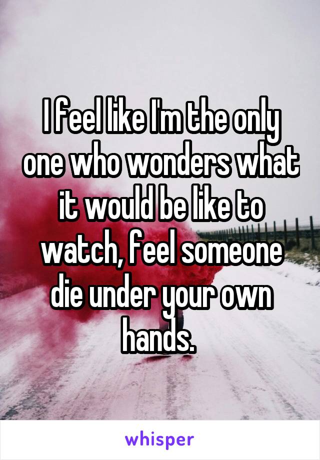 I feel like I'm the only one who wonders what it would be like to watch, feel someone die under your own hands. 