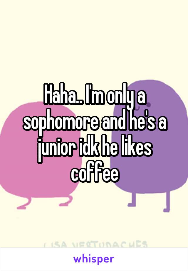 Haha.. I'm only a sophomore and he's a junior idk he likes coffee