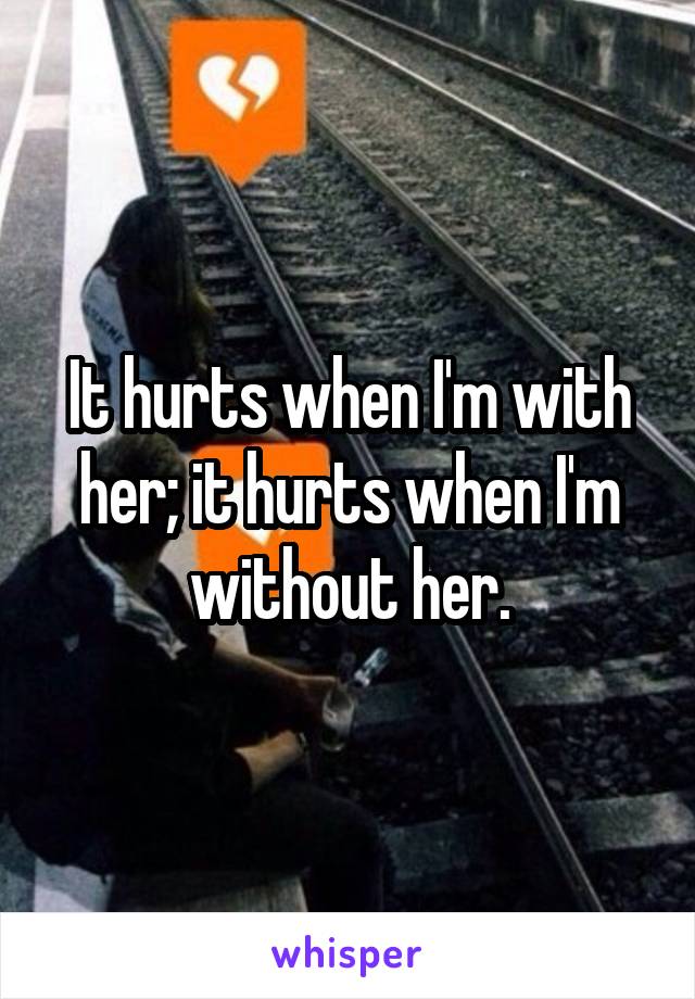 It hurts when I'm with her; it hurts when I'm without her.