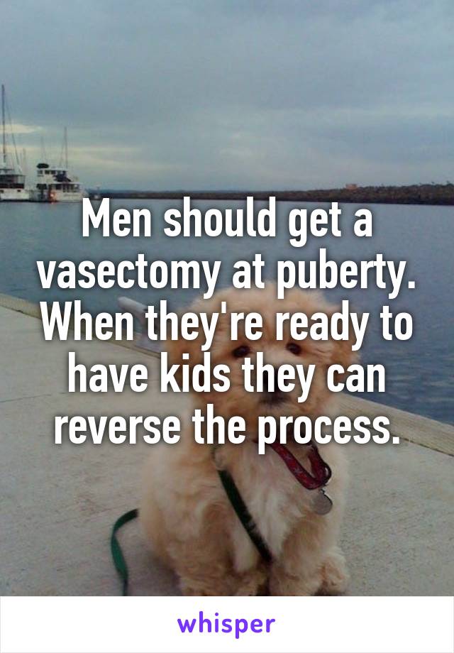 Men should get a vasectomy at puberty. When they're ready to have kids they can reverse the process.