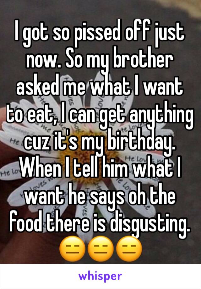 I got so pissed off just now. So my brother asked me what I want to eat, I can get anything cuz it's my birthday. When I tell him what I want he says oh the food there is disgusting. 😑😑😑