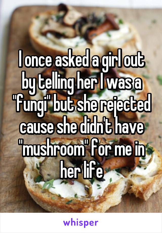 I once asked a girl out by telling her I was a "fungi" but she rejected cause she didn't have "mushroom" for me in her life