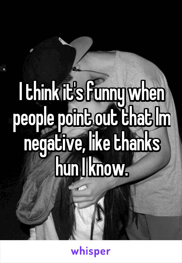 I think it's funny when people point out that Im negative, like thanks hun I know.