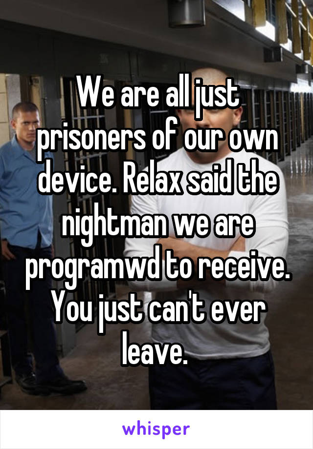 We are all just prisoners of our own device. Relax said the nightman we are programwd to receive. You just can't ever leave. 