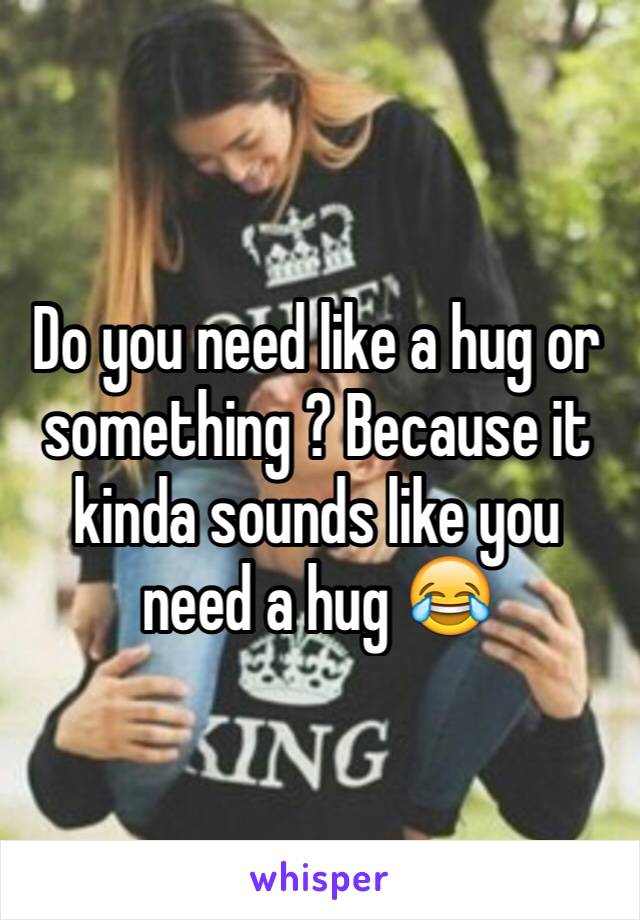 Do you need like a hug or something ? Because it kinda sounds like you need a hug 😂