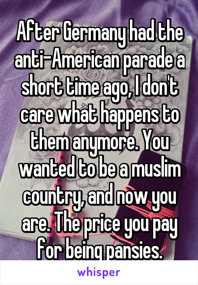 After Germany had the anti-American parade a short time ago, I don't care what happens to them anymore. You wanted to be a muslim country, and now you are. The price you pay for being pansies.