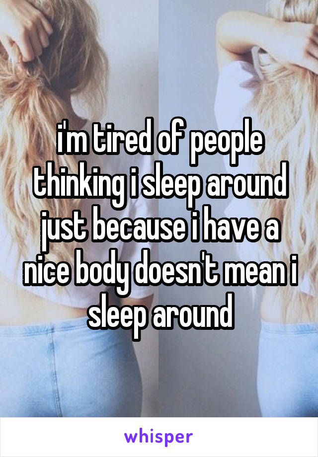 i'm tired of people thinking i sleep around
just because i have a nice body doesn't mean i sleep around