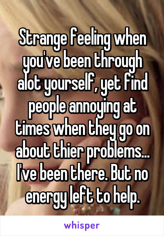 Strange feeling when you've been through alot yourself, yet find people annoying at times when they go on about thier problems... I've been there. But no energy left to help.