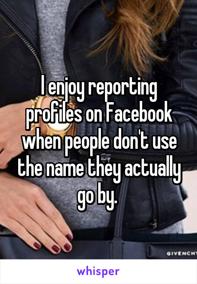 I enjoy reporting profiles on Facebook when people don't use the name they actually go by. 