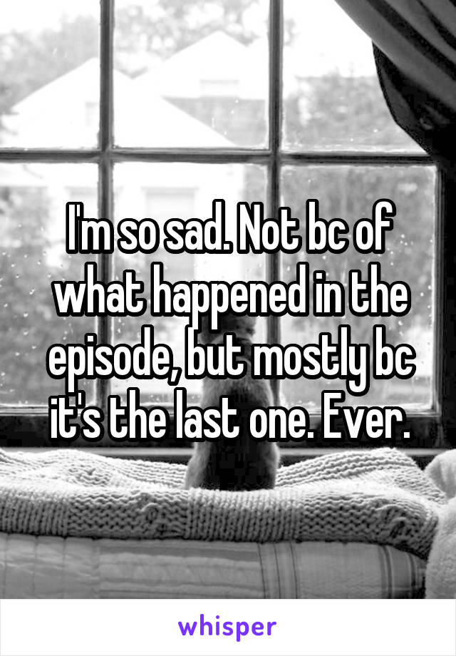 I'm so sad. Not bc of what happened in the episode, but mostly bc it's the last one. Ever.