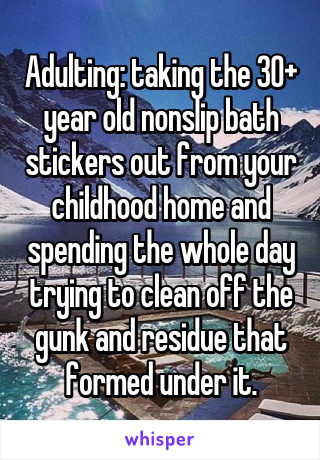 Adulting: taking the 30+ year old nonslip bath stickers out from your childhood home and spending the whole day trying to clean off the gunk and residue that formed under it.