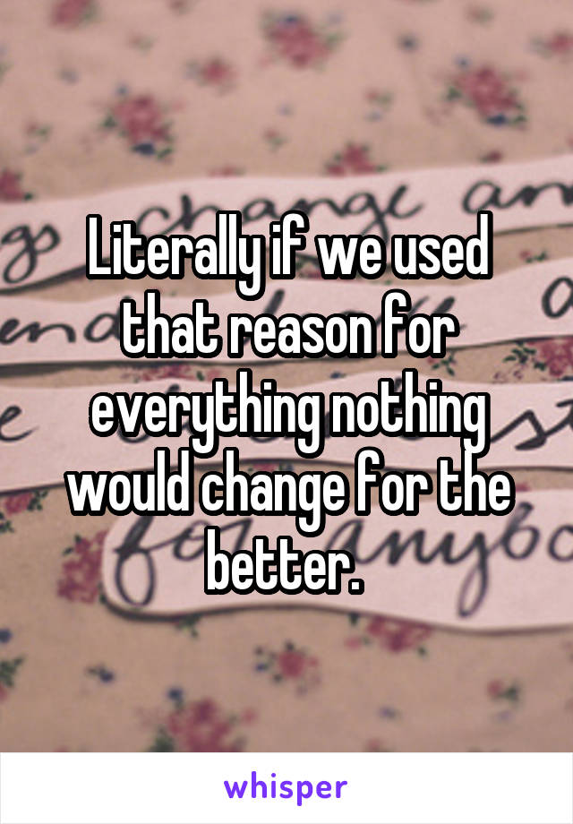 Literally if we used that reason for everything nothing would change for the better. 