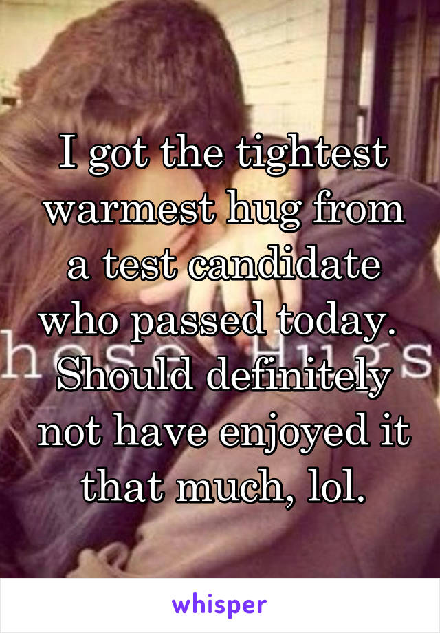 I got the tightest warmest hug from a test candidate who passed today.  Should definitely not have enjoyed it that much, lol.