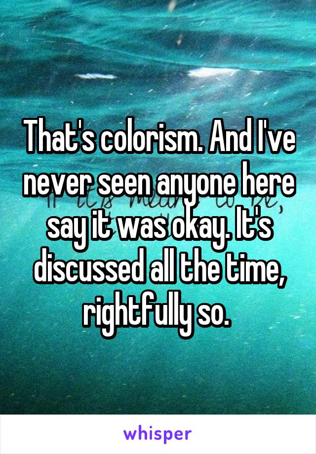 That's colorism. And I've never seen anyone here say it was okay. It's discussed all the time, rightfully so. 