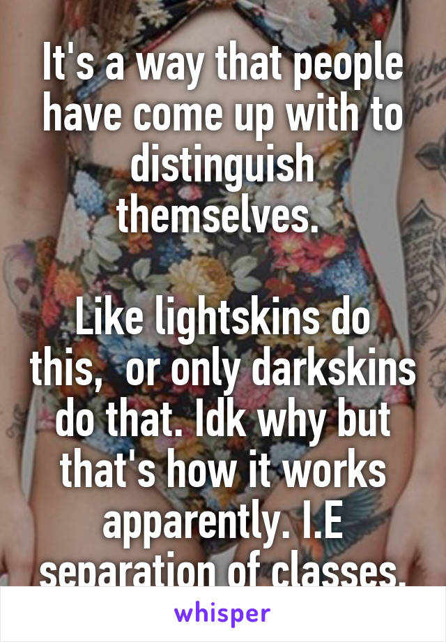 It's a way that people have come up with to distinguish themselves. 

Like lightskins do this,  or only darkskins do that. Idk why but that's how it works apparently. I.E separation of classes.