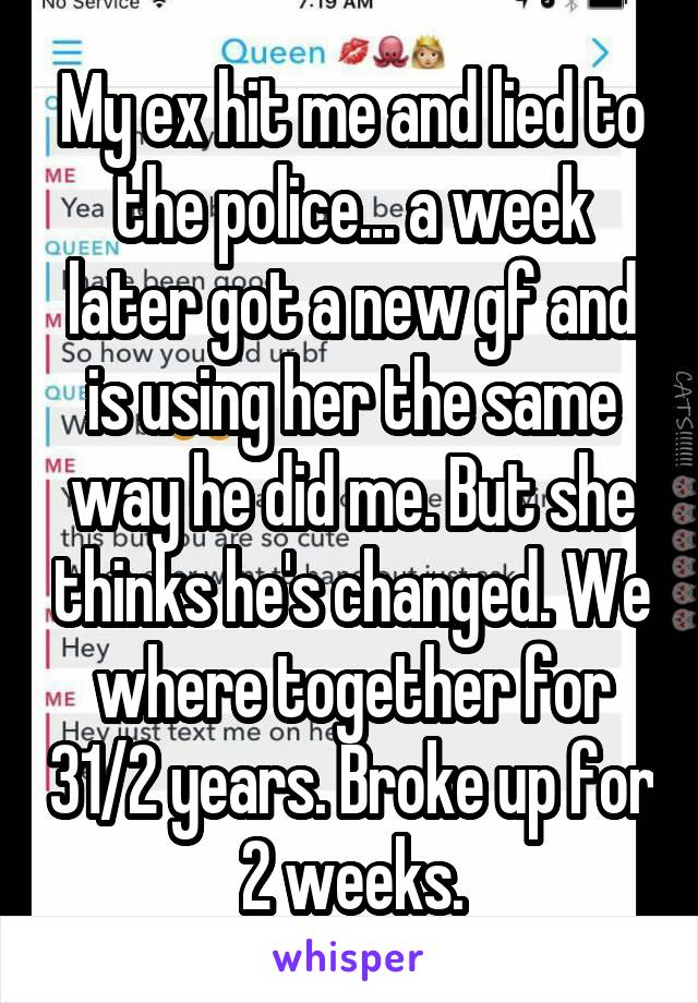 My ex hit me and lied to the police... a week later got a new gf and is using her the same way he did me. But she thinks he's changed. We where together for 31/2 years. Broke up for 2 weeks.